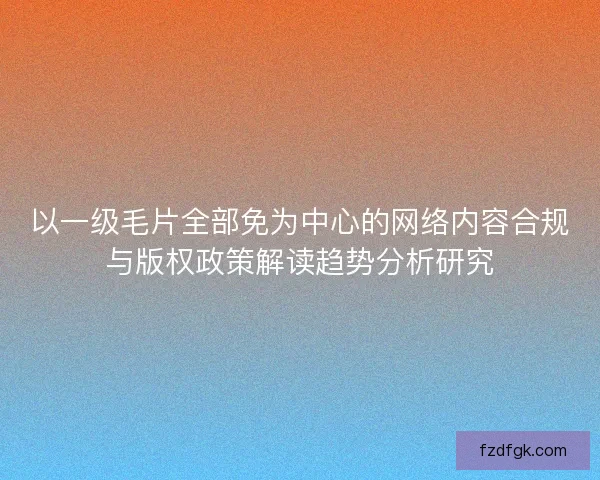 以一级毛片全部免为中心的网络内容合规与版权政策解读趋势分析研究